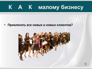 К А К малому бизнесу
• Привлекать все новых и новых клиентов?
 