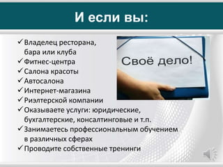 И если вы:
Владелец ресторана,
бара или клуба
Фитнес-центра
Салона красоты
Автосалона
Интернет-магазина
Риэлтерской компании
Оказываете услуги: юридические,
бухгалтерские, консалтинговые и т.п.
Занимаетесь профессиональным обучением
в различных сферах
Проводите собственные тренинги
 