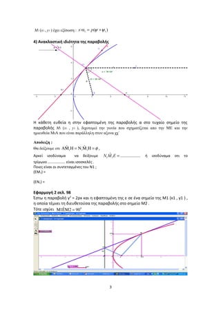 M1 (x1 , y1 ) έχει εξίσωση : 1 1( )x x p ψ ψ× = +
4) Ανακλαστική ιδιότητα της παραβολής
Η κάθετη ευθεία η στην εφαπτομένη της παραβολής α στο τυχαίο σημείο της
παραβολής M1 (x1 , y1 ), διχοτομεί την γωνία που σχηματίζεται απο την ΜΕ και την
ημιευθεία ΜιΑ που είναι παράλληλη στον αξονα χχ΄
Αποδειξη :
Θα δείξουμε οτι 1 1 1
ˆ ˆ φΑΜ Η = Ν Μ Η = ,
Αρκεί ισοδύναμα να δείξουμε 1 1
ˆ ..................N M E = ή ισοδύναμα οτι το
τρίγωνο ................. είναι ισοσκελές .
Ποιες είναι οι συντεταγμένες του Ν1 ;
(EM1) =
(EN1) =
Εφαρμογή 2 σελ. 98
Έστω η παραβολή y2
= 2px και η εφαπτομένη της ε σε ένα σημείο της M1 (x1 , y1 ) ,
η οποία τέμνει τη διευθετούσα της παραβολής στο σημείο M2 .
Τότε ισχύει 0ˆ1 2 90Μ ΕΜ =
3
 