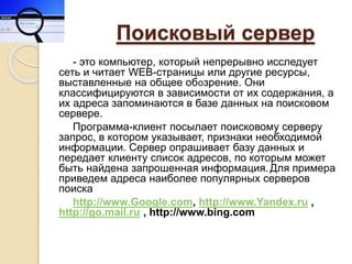 Поисковый сервер
- это компьютер, который непрерывно исследует
сеть и читает WEB-страницы или другие ресурсы,
выставленные на общее обозрение. Они
классифицируются в зависимости от их содержания, а
их адреса запоминаются в базе данных на поисковом
сервере.
Программа-клиент посылает поисковому серверу
запрос, в котором указывает, признаки необходимой
информации. Сервер опрашивает базу данных и
передает клиенту список адресов, по которым может
быть найдена запрошенная информация.Для примера
приведем адреса наиболее популярных серверов
поиска
http://www.Google.com, http://www.Yandex.ru ,
http://go.mail.ru , http://www.bing.com
 