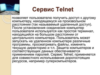 Сервис Тelnet
позволяет пользователю получить доступ к другому
компьютеру, находящемуся на произвольном
расстоянии (так называемый удаленный доступ).
После установления соединения компьютер
пользователя используется как простой терминал,
находящийся на большом расстоянии от
центрального компьютера. Пользователь может
запускать на удаленном компьютере различные
программы, просматривать файлы, изменять
текущую директорию и т.п. Защита компьютеров и
соответствующих данных обеспечивается
применением паролей. Сервис Telnet; применяется
для совместного использования дорогостоящих
ресурсов, например суперкомпьютеров.
 