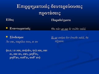 Επιρρηματικές δευτερεύουσεςΕπιρρηματικές δευτερεύουσες
προτάσειςπροτάσεις
ΕίδοςΕίδος
 ΕναντιωματικέςΕναντιωματικές
 ΣύνδεσμοιΣύνδεσμοι
Αν και, παρόλο που, κι ανΑν και, παρόλο που, κι αν
(α.ε.: ει και, αν(εάν, ην) και, και(α.ε.: ει και, αν(εάν, ην) και, και
ει, και αν, καν, μηδ’ει,ει, και αν, καν, μηδ’ει,
μηδ’αν, ουδ’ει, ουδ’ αν)μηδ’αν, ουδ’ει, ουδ’ αν)
ΠαραδείγματαΠαραδείγματα
Θα πάειΘα πάει αν καιαν και δε νιώθει καλά.δε νιώθει καλά.
Κι ανΚι αν ακόμα δεν ένιωθε καλά, θαακόμα δεν ένιωθε καλά, θα
πήγαινε.πήγαινε.
 