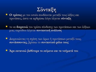 ΣύνταξηΣύνταξη
 Ο τρόποςΟ τρόπος με τον οποίο συνδέονται μεταξύ τους λέξεις καιμε τον οποίο συνδέονται μεταξύ τους λέξεις και
προτάσεις, ώστε να αρθρώσω λόγο λέγεταιπροτάσεις, ώστε να αρθρώσω λόγο λέγεται σύνταξησύνταξη
 το νατο να διερευνώδιερευνώ τον τρόπο σύνδεσης των προτάσεων και των λέξεωντον τρόπο σύνδεσης των προτάσεων και των λέξεων
μιας περιόδου λέγεταιμιας περιόδου λέγεται συντακτική ανάλυσησυντακτική ανάλυση
 Διερευνώντας τη σχέση των όρων ή προτάσεων μεταξύ τους,Διερευνώντας τη σχέση των όρων ή προτάσεων μεταξύ τους,
συντάσσοντας,συντάσσοντας, βρίσκω τοβρίσκω το συντακτικό ρόλο τουςσυντακτικό ρόλο τους
 Άρα κατανοώ βαθύτερα το κείμενο και τα νοήματά τουΆρα κατανοώ βαθύτερα το κείμενο και τα νοήματά του
 