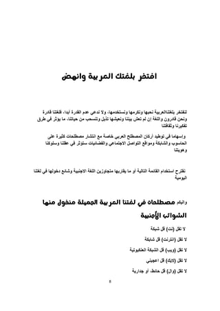 8
‫واٌّض‬ ‫العربية‬ ‫بمغتك‬ ‫افتخر‬
‫قادرة‬ ‫فلؽتنا‬ ،‫أبدا‬ ‫القدرة‬ ‫عدم‬ ً‫ندع‬ ‫وال‬ ،‫ونستخدمها‬ ‫ونكرمها‬ ‫نحبها‬ ‫بلؽتناالعربٌة‬ ‫لنفتخر‬
‫واللؽة‬ ‫قادرون‬ ‫ونحن‬‫إ‬‫طرق‬ ً‫ف‬ ‫ٌؤثر‬ ‫ما‬ ،‫حٌاتنا‬ ‫من‬ ‫وتنسحب‬ ‫تذبل‬ ‫ونعٌشها‬ ‫بٌننا‬ ‫تعش‬ ‫لم‬ ‫ن‬
‫وثقافتنا‬ ‫تفكٌرنا‬
‫و‬‫إ‬‫على‬ ‫كثٌرة‬ ‫مصطلحات‬ ‫انتشار‬ ‫مع‬ ‫خاصة‬ ً‫العرب‬ ‫المصطلح‬ ‫أركان‬ ‫توطٌد‬ ً‫ف‬ ‫سهاما‬
‫وسلوكنا‬ ‫عقلنا‬ ً‫ف‬ ‫ستؤثر‬ ‫والفضائٌات‬ ً‫االجتماع‬ ‫التواصل‬ ‫ومواقع‬ ‫والشابكة‬ ‫الحاسوب‬
‫وهوٌتنا‬
‫لؽتنا‬ ً‫ف‬ ‫دخولها‬ ‫وشائع‬ ‫االجنبٌة‬ ‫اللؽة‬ ‫متجاوزٌن‬ ‫ٌقاربها‬ ‫ما‬ ‫أو‬ ‫التالٌة‬ ‫القائمة‬ ‫استخدام‬ ‫نقترح‬
‫الٌومٌة‬
‫والٌكم‬‫وٍّا‬ ‫وٍخوه‬ ‫اجلىيمة‬ ‫العربية‬ ‫لغتٍا‬ ‫يف‬ ‫وصطمحات‬
‫األجٍبية‬ ‫الشوائب‬
‫تقل‬ ‫ال‬(‫نت‬)‫شبكة‬ ‫قل‬
‫تقل‬ ‫ال‬(‫انترنت‬)‫شابكة‬ ‫قل‬
‫تقل‬ ‫ال‬(‫وٌب‬)‫العنكبوتٌة‬ ‫الشبكة‬ ‫قل‬
‫تقل‬ ‫ال‬(‫الٌك‬)ً‫اعجبن‬ ‫قل‬
‫تقل‬ ‫ال‬(‫وال‬)‫جدارٌة‬ ‫أو‬ ،‫حائط‬ ‫قل‬
 