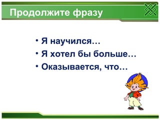 Продолжите фразу
• Я научился…
• Я хотел бы больше…
• Оказывается, что…
 