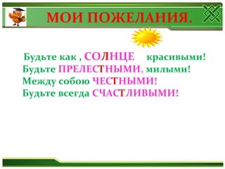 МОИ ПОЖЕЛАНИЯ.
Будьте как , СОЛНЦЕ красивыми!
Будьте ПРЕЛЕСТНЫМИ, милыми!
Между собою ЧЕСТНЫМИ!
Будьте всегда СЧАСТЛИВЫМИ!
 