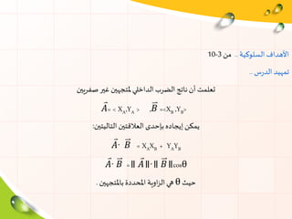 ‫السلوكية‬ ‫األهداف‬..‫من‬3-10
‫س‬‫ر‬‫الد‬ ‫تمهيد‬..
‫صفريين‬‫غير‬ ‫ملتجهين‬ ‫الداخلي‬ ‫الضرب‬ ‫ناتج‬‫أن‬ ‫تعلمت‬
𝐴= < XA,YA > ,𝐵 =<XB ,YB>
‫إيجاده‬ ‫يمكن‬‫بإحدى‬‫التاليتين‬ ‫العالقتين‬:
𝐴∙ 𝐵 = XAXB + YAYB
𝐴∙ 𝐵 =॥ 𝐴॥∙॥ 𝐵॥cosθ
‫حيث‬θ‫باملتجهين‬ ‫املحددة‬ ‫اوية‬‫ز‬‫ال‬‫هي‬.
 