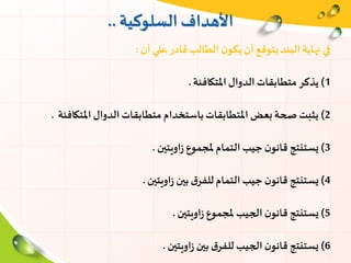‫السلوكية‬ ‫األهداف‬..
‫أن‬ ‫علي‬‫قادر‬‫الطالب‬ ‫ن‬‫يكو‬ ‫أن‬ ‫يتوقع‬‫البند‬‫نهاية‬ ‫في‬:
1)‫املتكافئة‬‫الدوال‬‫متطابقات‬ ‫يذكر‬.
2)‫املتكافئة‬‫الدوال‬‫متطابقات‬ ‫باستخدام‬‫املتطابقات‬ ‫بعض‬‫صحة‬ ‫يثبت‬.
3)‫اويتين‬‫ز‬ ‫ملجموع‬‫التمام‬ ‫جيب‬‫ن‬‫قانو‬ ‫يستنتج‬.
4)‫اويتين‬‫ز‬ ‫بين‬ ‫ق‬‫للفر‬‫التمام‬ ‫جيب‬ ‫ن‬‫قانو‬ ‫يستنتج‬.
5)‫اويتين‬‫ز‬ ‫ملجموع‬ ‫الجيب‬‫ن‬‫قانو‬ ‫يستنتج‬.
6)‫اويتين‬‫ز‬ ‫بين‬ ‫ق‬‫للفر‬ ‫الجيب‬‫ن‬‫قانو‬ ‫يستنتج‬.
 