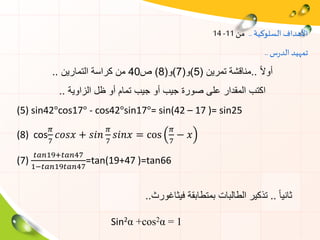 ‫السلوكية‬ ‫األهداف‬..‫من‬11-14
‫س‬‫ر‬‫الد‬ ‫تمهيد‬..
ً‫ال‬‫أو‬..‫تمرين‬ ‫مناقشة‬(5)‫و‬(7)‫و‬(8)‫ص‬40‫التمارين‬ ‫كراسة‬ ‫من‬..
‫الزاوية‬ ‫ظل‬ ‫أو‬ ‫تمام‬ ‫جيب‬ ‫أو‬ ‫جيب‬ ‫صورة‬ ‫على‬ ‫المقدار‬ ‫اكتب‬..
(5) sin42°cos17° - cos42°sin17°= sin(42 – 17 )= sin25
(8) cos
𝜋
7
𝑐𝑜𝑠𝑥 + 𝑠𝑖𝑛
𝜋
7
𝑠𝑖𝑛𝑥 = cos
𝜋
7
− 𝑥
(7)
𝑡𝑎𝑛19+𝑡𝑎𝑛47
1−𝑡𝑎𝑛19𝑡𝑎𝑛47
=tan(19+47 )=tan66
ً‫ا‬‫ثاني‬..‫فيثاغورث‬ ‫بمتطابقة‬ ‫الطالبات‬ ‫تذكير‬..
Sin2α +cos2α = 1
 