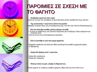 ΠΑΡΟΙΜΙΕΣ ΣΕ ΣΧΕΣΗ ΜΕΠΑΡΟΙΜΙΕΣ ΣΕ ΣΧΕΣΗ ΜΕ
ΤΟ ΦΑΓΗΤΟΤΟ ΦΑΓΗΤΟ
 Κουβαλάει κρασί και πίνει νερόΚουβαλάει κρασί και πίνει νερό..
(Λέγεται γι' αυτούς που κοπιάζουν σε ξένες δουλειές και δεν αμοίβονται όπως πρέπει).(Λέγεται γι' αυτούς που κοπιάζουν σε ξένες δουλειές και δεν αμοίβονται όπως πρέπει).
 Της γειτόνισσας τ' αυγά είναι πάντα πιο μεγάλα.Της γειτόνισσας τ' αυγά είναι πάντα πιο μεγάλα.
(Εκφράζει τη ζηλεια προς τους συνανθρώπους μας, που δεν είναι πάντοτε δικαιολογημένη.)(Εκφράζει τη ζηλεια προς τους συνανθρώπους μας, που δεν είναι πάντοτε δικαιολογημένη.)
 Σαν και σένα βρε κασίδη, χίλιους έχουμε στο ξύδι.Σαν και σένα βρε κασίδη, χίλιους έχουμε στο ξύδι.
—— Το λέμε σε ανθρώπους που γίνονται ενοχλητικοί για να δείξουμε πόσο ασήμαντοι καιΤο λέμε σε ανθρώπους που γίνονται ενοχλητικοί για να δείξουμε πόσο ασήμαντοι και
τιποτένιοι είναι.τιποτένιοι είναι.
—— Λέγεται και για τους αποτυχημένους γαμπρούς.Λέγεται και για τους αποτυχημένους γαμπρούς.
 Εσύ το κανταΐφι κι εγώ ούτε ψωμί αρμένικο.Εσύ το κανταΐφι κι εγώ ούτε ψωμί αρμένικο.
—— Εκφράζει παράπονο για άνιση και άδικη κατανομή στα αγαθά ή χρηματικά οφέλη.Εκφράζει παράπονο για άνιση και άδικη κατανομή στα αγαθά ή χρηματικά οφέλη.
—— Ο αδικημένος.Ο αδικημένος.
 Ακόμα δεν βγήκες από τ' αυγό σου.Ακόμα δεν βγήκες από τ' αυγό σου.
—— Ακόμα δεν μεγάλωσες.Ακόμα δεν μεγάλωσες.
—— Ακόμα δεν ωρίμασες.Ακόμα δεν ωρίμασες.
 Όποιος πιάνει το μελί, γλείφει τα δάχτυλά του.Όποιος πιάνει το μελί, γλείφει τα δάχτυλά του.
(Όποιος έρχεται σε επαφή με αγαθά ή χρήματα, βάζει λίγα και στην τσέπη του.)(Όποιος έρχεται σε επαφή με αγαθά ή χρήματα, βάζει λίγα και στην τσέπη του.)
 