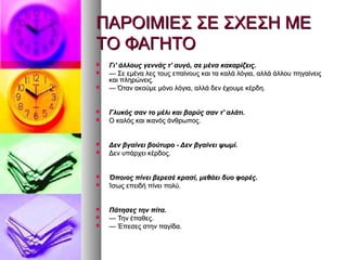 ΠΑΡΟΙΜΙΕΣ ΣΕ ΣΧΕΣΗ ΜΕΠΑΡΟΙΜΙΕΣ ΣΕ ΣΧΕΣΗ ΜΕ
ΤΟ ΦΑΓΗΤΟΤΟ ΦΑΓΗΤΟ
 Γι' άλλους γεννάς τ' αυγό, σε μένα κακαρίζεις.Γι' άλλους γεννάς τ' αυγό, σε μένα κακαρίζεις.
 —— Σε εμένα λες τους επαίνους και τα καλά λόγια, αλλά άλλου πηγαίνειςΣε εμένα λες τους επαίνους και τα καλά λόγια, αλλά άλλου πηγαίνεις
και πληρώνεις.και πληρώνεις.
 —— Όταν ακούμε μόνο λόγια, αλλά δεν έχουμε κέρδη.Όταν ακούμε μόνο λόγια, αλλά δεν έχουμε κέρδη.
 Γλυκός σαν το μέλι και βαρύς σαν τ' αλάτι.Γλυκός σαν το μέλι και βαρύς σαν τ' αλάτι.
 Ο καλός και ικανός άνθρωπος.Ο καλός και ικανός άνθρωπος.
 Δεν βγαίνει βούτυρο - Δεν βγαίνει ψωμί.Δεν βγαίνει βούτυρο - Δεν βγαίνει ψωμί.
 Δεν υπάρχει κέρδος.Δεν υπάρχει κέρδος.
 Όποιος πίνει βερεσέ κρασί, μεθάει δυο φορές.Όποιος πίνει βερεσέ κρασί, μεθάει δυο φορές.
 Ίσως επειδή πίνει πολύ.Ίσως επειδή πίνει πολύ.
 Πάτησες την πίτα.Πάτησες την πίτα.
 —— Την έπαθες.Την έπαθες.
 —— Έπεσες στην παγίδα.Έπεσες στην παγίδα.
 