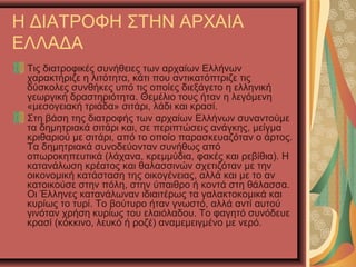 Η ΔΙΑΤΡΟΦΗ ΣΤΗΝ ΑΡΧΑΙΑ
ΕΛΛΑΔΑ
Τις διατροφικές συνήθειες των αρχαίων Ελλήνων
χαρακτήριζε η λιτότητα, κάτι που αντικατόπτριζε τις
δύσκολες συνθήκες υπό τις οποίες διεξάγετο η ελληνική
γεωργική δραστηριότητα. Θεμέλιο τους ήταν η λεγόμενη
«μεσογειακή τριάδα» σιτάρι, λάδι και κρασί.
Στη βάση της διατροφής των αρχαίων Ελλήνων συναντούμε
τα δημητριακά σιτάρι και, σε περιπτώσεις ανάγκης, μείγμα
κριθαριού με σιτάρι, από το οποίο παρασκευαζόταν ο άρτος.
Τα δημητριακά συνοδεύονταν συνήθως από
οπωροκηπευτικά (λάχανα, κρεμμύδια, φακές και ρεβίθια). Η
κατανάλωση κρέατος και θαλασσινών σχετιζόταν με την
οικονομική κατάσταση της οικογένειας, αλλά και με το αν
κατοικούσε στην πόλη, στην ύπαιθρο ή κοντά στη θάλασσα.
Οι Έλληνες κατανάλωναν ιδιαιτέρως τα γαλακτοκομικά και
κυρίως το τυρί. Το βούτυρο ήταν γνωστό, αλλά αντί αυτού
γινόταν χρήση κυρίως του ελαιόλαδου. Το φαγητό συνόδευε
κρασί (κόκκινο, λευκό ή ροζέ) αναμεμειγμένο με νερό.
 