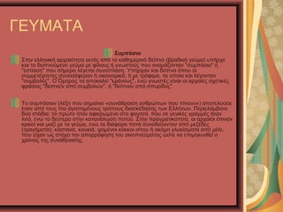 ΓΕΥΜΑΤΑ
Συμπόσιο
Στην ελληνική αρχαιότητα εκτός από το καθημερινό δείπνο (βραδινό γεύμα) υπήρχε
και το δειπνούμενο γεύμα με φίλους ή γνωστούς που ονομάζονταν "συμπόσιο" ή
"εστίαση" που σήμερα λέγεται συνεστίαση. Υπήρχαν και δείπνα όπου οι
συμμετέχοντες συνεισέφεραν ή οικονομικά, ή με τρόφιμα, τα οποία και λέγονταν
"συμβολές". Ο Όμηρος τα αποκαλεί "εράνους", ενώ γνωστές είναι οι αρχαίες σχετικές
φράσεις "δειπνείν από συμβολών", ή "δείπνον από σπυρίδος".
Το συμπόσιον (λέξη που σημαίνει «συνάθροιση ανθρώπων που πίνουν») αποτελούσε
έναν από τους πιο αγαπημένους τρόπους διασκέδασης των Ελλήνων. Περιελάμβανε
δύο στάδια: το πρώτο ήταν αφιερωμένο στο φαγητό, που σε γενικές γραμμές ήταν
λιτό, ενώ το δεύτερο στην κατανάλωση ποτού. Στην πραγματικότητα, οι αρχαίοι έπιναν
κρασί και μαζί με το γεύμα, ενώ τα διάφορα ποτά συνοδεύονταν από μεζέδες
(τραγήματα): κάστανα, κουκιά, ψημένοι κόκκοι σίτου ή ακόμη γλυκίσματα από μέλι,
που είχαν ως στόχο την απορρόφηση του οινοπνεύματος ώστε να επιμηκυνθεί ο
χρόνος της συνάθροισης.
 