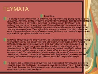 ΓΕΥΜΑΤΑ
Συμπόσιο
Το δεύτερο μέρος ξεκινούσε με σπονδή, τις περισσότερες φορές προς τιμή του
Διονύσου. Κατόπιν οι παριστάμενοι συζητούσαν ή έπαιζαν διάφορα επιτραπέζια
παιχνίδια, όπως ο κότταβος. Συνεπώς τα άτομα έμεναν ξαπλωμένα σε
ανάκλιντρα (κλίναι), ενώ χαμηλά τραπέζια φιλοξενούσαν τα φαγώσιμα και τα
παιχνίδια. Χορεύτριες, ακροβάτες και μουσικοί συμπλήρωναν την ψυχαγωγία
των παρευρισκομένων. Ένας «βασιλιάς του συμποσίου» ο οποίος εκλεγόταν
στην τύχη αναλάμβανε να υποδεικνύει στους δούλους την αναλογία κρασιού και
νερού κατά την προετοιμασία των ποτών.
Εντελώς απαγορευμένο στις γυναίκες, με εξαίρεση τις χορεύτριες και τις εταίρες,
το συμπόσιο ήταν ένα σημαντικότατο μέσο κοινωνικοποίησης στην Αρχαία
Ελλάδα. Μπορούσε να διοργανωθεί από έναν ιδιώτη για τους φίλους ή για τα
μέλη της οικογένειάς του, όπως ακριβώς συμβαίνει και σήμερα με τις
προσκλήσεις σε δείπνο. Μπορούσε επίσης να αφορά τη μάζωξη μελών μιας
θρησκευτικής ομάδας ή μιας εταιρείας (ενός είδος κλειστού κλαμπ για
αριστοκράτες). Τα πολυτελή συμπόσια προφανώς προορίζονταν για τους
πλούσιους, ωστόσο στα περισσότερα σπιτικά θρησκευτικές ή οικογενειακές
γιορτές αποτελούσαν αφορμή για δείπνο, έστω και μετριοπαθέστερο.
Το συμπόσιο ως πρακτική εισήγαγε κι ένα πραγματικό λογοτεχνικό ρεύμα: το
«Συμπόσιον» του Πλάτωνα, το ομώνυμο έργο του Ξενοφώντα, «Το Συμπόσιον
των Επτά Σοφών» του Πλουτάρχου και οι «Δειπνοσοφισταί» του Αθήναιου
αποτελούν χαρακτηριστικά έργα.
 