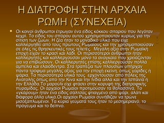 Η ΔΙΑΤΡΟΦΗ ΣΤΗΝ ΑΡΧΑΙΑΗ ΔΙΑΤΡΟΦΗ ΣΤΗΝ ΑΡΧΑΙΑ
ΡΩΜΗ (ΣΥΝΕΧΕΙΑ)ΡΩΜΗ (ΣΥΝΕΧΕΙΑ)
 Οι κοινοί άνθρωποι έτρωγαν ένα είδος κόκκου σιταριού που λεγότανΟι κοινοί άνθρωποι έτρωγαν ένα είδος κόκκου σιταριού που λεγόταν
κεχρί. Το είδος του σπόρου αυτού χρησιμοποιούταν κυρίως για τηνκεχρί. Το είδος του σπόρου αυτού χρησιμοποιούταν κυρίως για την
σίτιση των ζώων. Η ζέα ήταν το μοναδικό υλικό που είχεσίτιση των ζώων. Η ζέα ήταν το μοναδικό υλικό που είχε
καλλιεργηθεί από τους πρώτους Ρωμαίους και την χρησιμοποιούσανκαλλιεργηθεί από τους πρώτους Ρωμαίους και την χρησιμοποιούσαν
σε όλες τις θρησκευτικές τους τελετές.  Μεγάλη αξία στην Ρωμαϊκήσε όλες τις θρησκευτικές τους τελετές.  Μεγάλη αξία στην Ρωμαϊκή
εποχή είχαν το κρασί και λάδι. Οι περισσότεροι άνθρωποι ήτανεποχή είχαν το κρασί και λάδι. Οι περισσότεροι άνθρωποι ήταν
καλλιεργητές και καλλιεργούσαν μόνο τα αναγκαία που χρειάζοντανκαλλιεργητές και καλλιεργούσαν μόνο τα αναγκαία που χρειάζονταν
για να επιβιώσουν. Οι καλλιεργητές επίσης καλλιεργούσαν πολλάγια να επιβιώσουν. Οι καλλιεργητές επίσης καλλιεργούσαν πολλά
αμπέλια και ελαιόδεντρα. Στα τραπέζια των πλουσίων υπήρχαναμπέλια και ελαιόδεντρα. Στα τραπέζια των πλουσίων υπήρχαν
πάντα τρόφιμα μεγάλης αξίας για την εποχή εκείνη, όπως γαρίδες ήπάντα τρόφιμα μεγάλης αξίας για την εποχή εκείνη, όπως γαρίδες ή
ψάρια. Τα περισσότερα υλικά τους  ερχόντουσαν από πόλεις τηςψάρια. Τα περισσότερα υλικά τους  ερχόντουσαν από πόλεις της
Ανατολής όπως από την Κίνα και την Ινδία αλλά και την Ισπανία ήΑνατολής όπως από την Κίνα και την Ινδία αλλά και την Ισπανία ή
την Ελλάδα.Το μαρούλι είχε φτάσει στην κορυφή της διατροφικήςτην Ελλάδα.Το μαρούλι είχε φτάσει στην κορυφή της διατροφικής
πυραμίδας. Οι αρχαίοι Ρωμαίοι προτιμούσαν τα θαλασσινά. Τοπυραμίδας. Οι αρχαίοι Ρωμαίοι προτιμούσαν τα θαλασσινά. Το
«γκάρουμ» ήταν ένα είδος σάλτσας φτιαγμένο από ψάρι, αλάτι και«γκάρουμ» ήταν ένα είδος σάλτσας φτιαγμένο από ψάρι, αλάτι και
διάφορα άλλα υλικά.Οι αρχαίοι Ρωμαίοι συνήθιζαν να τρώνε διάφορα άλλα υλικά.Οι αρχαίοι Ρωμαίοι συνήθιζαν να τρώνε 
μισοξαπλωμένοι. Τα κύρια γεύματά τους ήταν το μεσημεριανό, τομισοξαπλωμένοι. Τα κύρια γεύματά τους ήταν το μεσημεριανό, το
πρόγευμα και το δείπνο.πρόγευμα και το δείπνο.
 