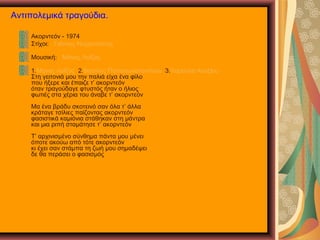 Αντιπολεμικά τραγούδια.
Ακορντεόν - 1974
Στίχοι: Γιάννης Νεγρεπόντης
Μουσική: Μάνος Λοΐζος
1.Μάνος Λοΐζος 2.Βασίλης Παπακωνσταντίνου 3.Χαρούλα Αλεξίου
Στη γειτονιά μου την παλιά είχα ένα φίλο
που ήξερε και έπαιζε τ’ ακορντεόν
όταν τραγούδαγε φτυστός ήταν ο ήλιος
φωτιές στα χέρια του άναβε τ’ ακορντεόν
Μα ένα βράδυ σκοτεινό σαν όλα τ’ άλλα
κράταγε τσίλιες παίζοντας ακορντεόν
φασιστικά καμιόνια στάθηκαν στη μάντρα
και μια ριπή σταμάτησε τ’ ακορντεόν
Τ’ αρχινισμένο σύνθημα πάντα μου μένει
όποτε ακούω από τότε ακορντεόν
κι έχει σαν στάμπα τη ζωή μου σημαδέψει
δε θα περάσει ο φασισμός
 