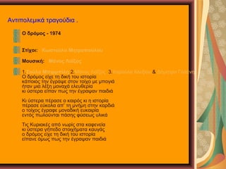 Αντιπολεμικά τραγούδια .
Ο δρόμος - 1974
Στίχοι: Κωστούλα Μητροπούλου
Μουσική: Μάνος Λοΐζος
1.Σούλα Μπιρμπίλη 2.Μάνος Λοΐζος 3.Χαρούλα Αλεξίου & Δήμητρα Γαλάνη
Ο δρόμος είχε τη δική του ιστορία
κάποιος την έγραψε στον τοίχο με μπογιά
ήταν μια λέξη μοναχά ελευθερία
κι ύστερα είπαν πως την έγραψαν παιδιά
Κι ύστερα πέρασε ο καιρός κι η ιστορία
πέρασε εύκολα απ’ τη μνήμη στην καρδιά
ο τοίχος έγραφε μοναδική ευκαιρία
εντός πωλούνται πάσης φύσεως υλικά
Τις Κυριακές από νωρίς στα καφενεία
κι ύστερα γήπεδο στοιχήματα καυγάς
ο δρόμος είχε τη δική του ιστορία
είπανε όμως πως την έγραψαν παιδιά
 