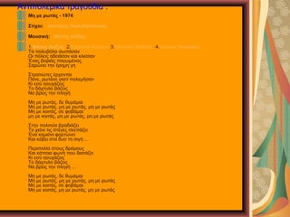 Αντιπολεμικά τραγούδια .
Μη με ρωτάς - 1974
Στίχοι: Λευτέρης Παπαδόπουλος
Μουσική: Μάνος Λοΐζος
1.Μάνος Λοΐζος 2.Χαρούλα Αλεξίου 3.Χρήστος Θηβαίος 4.Γιώργος Νταλάρας
Τα πολυβόλα σωπάσαν
Οι πόλεις αδειάσαν και κλείσαν
Ένας βοριάς παγωμένος
Σαρώνει την έρημη γη
Στρατιώτες έρχονται
Πάνε, ρωτάνε γιατί πολεμήσαν
Κι εσύ ησυχάζεις
Το δάχτυλο βάζεις
Να βρεις την πληγή
Μη με ρωτάς, δε θυμάμαι
Μη με ρωτάς, μη με ρωτάς, μη με ρωτάς
Μη με κοιτάς, σε φοβάμαι
μη με κοιτάς, μη με ρωτάς, μη με ρωτάς
Στην πολιτεία βραδιάζει
Το χιόνι τις στέγες σκεπάζει
Ένα καμιόνι φορτώνει
Και κόβει στα δυο τη σιγή ...
Περιπολία στους δρόμους
Και κάποια φωνή που διατάζει
Κι εσύ ησυχάζεις
Το δάχτυλο βάζεις
Να βρεις την πληγή ...
Μη με ρωτάς, δε θυμάμαι
Μη με ρωτάς, μη με ρωτάς, μη με ρωτάς
Μη με κοιτάς, σε φοβάμαι
Μη με κοιτάς, μη με ρωτάς, μη με ρωτάς
 