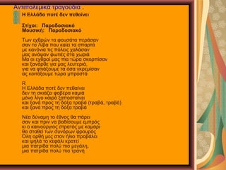 Αντιπολεμικά τραγούδια .
Η Ελλάδα ποτέ δεν πεθαίνει
Στίχοι: Παραδοσιακό
Μουσική: Παραδοσιακό
Των εχθρών τα φουσάτα περάσαν
σαν το Λίβα που καίει τα σπαρτά
με κανόνια τις πόλεις χαλάσαν
μας ανάψαν φωτιές στα χωριά
Μα οι εχθροί μας πια τώρα σκορπίσαν
και ξανάρθε για μας λευτεριά,
για να φτιάξουμε τα όσα γκρεμίσαν
ας κοιτάξουμε τώρα μπροστά
R
Η Ελλάδα ποτέ δεν πεθαίνει
δεν τη σκιάζει φοβέρα καμιά
μόνο λίγο καιρό ξαποσταίνει
και ξανά προς τη δόξα τραβά (τραβά, τραβά)
και ξανά προς τη δόξα τραβά
Νέα δύναμη το έθνος θα πάρει
σαν και πριν να βαδίσουμε εμπρός
κι ο καινούργιος στρατός με καμάρι
θα σταθεί των συνόρων φρουρός
Όλη ορθή μες στον ήλιο προβάλει
και ψηλά το κεφάλι κρατεί
μια πατρίδα πολύ πιο μεγάλη,
μια πατρίδα πολύ πιο τρανή
 