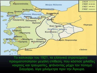 Το καλοκαίρι του 1921, τα ελληνικά στρατεύματα
πραγματοποίησαν μεγάλη επίθεση, που κόστισε χιλιάδες
νεκρούς και τραυματίες, φτάνοντας μέχρι τον ποταμό
Σαγγάριο, λίγα χιλιόμετρα πριν την Άγκυρα.
 