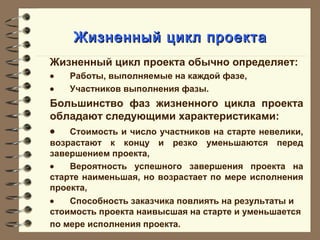 Жизненный цикл проектаЖизненный цикл проекта
Жизненный цикл проекта обычно определяет:
• Работы, выполняемые на каждой фазе,
• Участников выполнения фазы.
Большинство фаз жизненного цикла проекта
обладают следующими характеристиками:
• Стоимость и число участников на старте невелики,
возрастают к концу и резко уменьшаются перед
завершением проекта,
• Вероятность успешного завершения проекта на
старте наименьшая, но возрастает по мере исполнения
проекта,
• Способность заказчика повлиять на результаты и
стоимость проекта наивысшая на старте и уменьшается
по мере исполнения проекта.
 