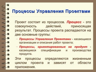 Процессы Управления ПроектамиПроцессы Управления Проектами
Проект состоит из процессов. Процесс - это
совокупность действий, приносящая
результат. Процессы проекта распадаются на
две основные группы:
– Процессы Управления Проектами - касающиеся
организации и описания работ проекта;
– Процессы, ориентированные на продукт -
касающиеся спецификации и производства
продукта.
Эти процессы определяются жизненным
циклом проекта и зависят от области
приложения.
 