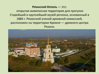 РЯЗАНСКИЙ КРЕМЛЬ — ЭТО:
открытая живописная территория для прогулок
Старейший и крупнейший музей региона, основанный в
1884 г. Рязанской ученой архивной комиссией,
расположен на территории Кремля — древнего центра
Рязани.
 
