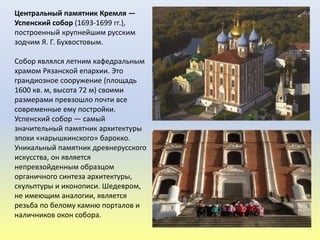 Центральный памятник Кремля —
Успенский собор (1693-1699 гг.),
построенный крупнейшим русским
зодчим Я. Г. Бухвостовым.
Собор являлся летним кафедральным
храмом Рязанской епархии. Это
грандиозное сооружение (площадь
1600 кв. м, высота 72 м) своими
размерами превзошло почти все
современные ему постройки.
Успенский собор — самый
значительный памятник архитектуры
эпохи «нарышкинского» барокко.
Уникальный памятник древнерусского
искусства, он является
непревзойденным образцом
органичного синтеза архитектуры,
скульптуры и иконописи. Шедевром,
не имеющим аналогии, является
резьба по белому камню порталов и
наличников окон собора.
 