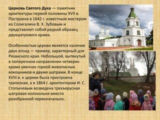 Церковь Святого Духа — памятник
архитектуры первой половины XVII в.
Построена в 1642 г. известным мастером
из Солигалича В. Х. Зубовым и
представляет собой редкий образец
двухшатрового храма.
Особенностью церкви является наличие
двух апсид — пример, характерный для
Рязанского края. Небольшой, вытянутый
в поперечном направлении четверик
храма увенчан горкой живописных
кокошников и двумя шатрами. В конце
XVIII в. к церкви была пристроена
трапезная, а в 1864 г. архитектором И. С.
Стопычевым возведена трехъярусная
шатровая колокольня вместо
разобранной первоначально.
 