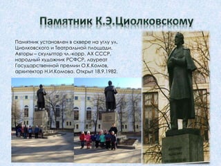 Памятник установлен в сквере на углу ул.
Циолковского и Театральной площади.
Авторы – скульптор чл.-корр. АХ СССР,
народный художник РСФСР, лауреат
Государственной премии О.К.Комов,
архитектор Н.И.Комова. Открыт 18.9.1982.
 