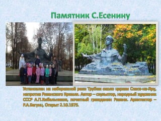 Установлен на набережной реки Трубеж около церкви Спаса-на-Яру,
напротив Рязанского Кремля. Автор – скульптор, народный художник
СССР А.П.Кибальников, почетный гражданин Рязани. Архитектор –
Р.А.Бегунц. Открыт 2.10.1975.
 