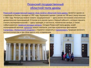 Рязанский государственный ордена «Знак почёта» областной театр драмы является одним из
старейших в России, основан в 1787 году. Нынешнее здание с залом на 700 мест театр получил
в 1961 году. Репертуар можно назвать традиционным ― здесь много постановок классических
драматических произведений. В театре есть малая сцена «Чёрный кабинет», которую принято
считать экспериментальной ― здесь проходят, в частности, поэтические вечера, а также
«обкатываются» творения молодых авторов. Сегодня Рязанский театр драмы живёт
полнокровной жизнью, выпуская новые спектакли, участвуя в различных фестивалях
(например, «Театральный синдром»), старается сохранить и приумножить традиции великого
русского искусства и при этом идти в ногу со временем
Рязанский государственный
областной театр драмы
 