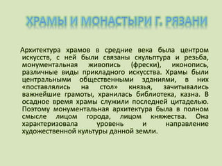 Архитектура храмов в средние века была центром
искусств, с ней были связаны скульптура и резьба,
монументальная живопись (фрески), иконопись,
различные виды прикладного искусства. Храмы были
центральными общественными зданиями, в них
«поставлялись на стол» князья, зачитывались
важнейшие грамоты, хранилась библиотека, казна. В
осадное время храмы служили последней цитаделью.
Поэтому монументальная архитектура была в полном
смысле лицом города, лицом княжества. Она
характеризовала уровень и направление
художественной культуры данной земли.
 