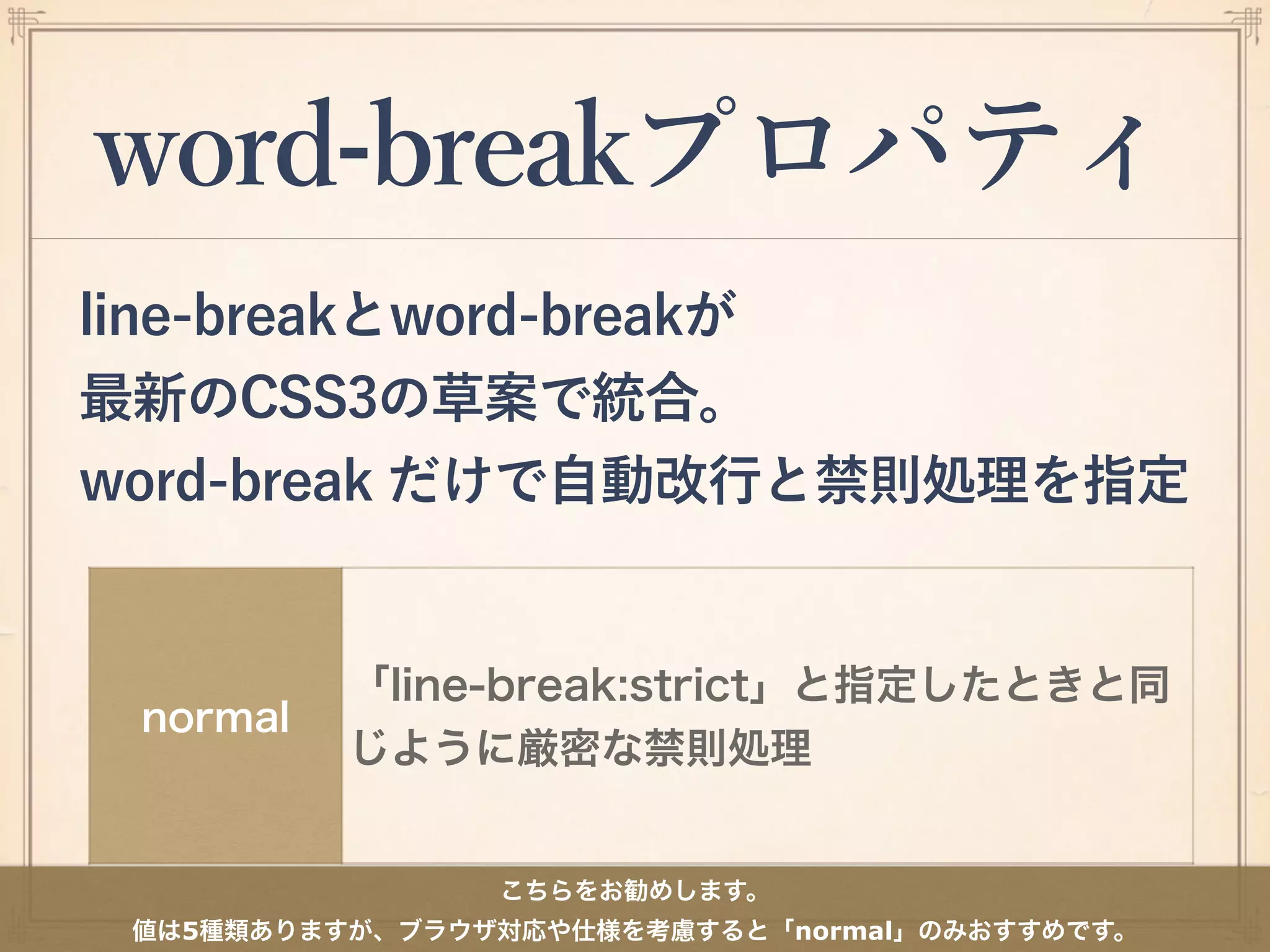 word-breakプロパティ
line-breakとword-breakが
最新のCSS3の草案で統合。
word-break だけで自動改行と禁則処理を指定
normal
「line-break:strict」と指定したときと同
じように厳密な禁則処理
こちらをお勧めします。
値は5種類ありますが、ブラウザ対応や仕様を考慮すると「normal」のみおすすめです。
 