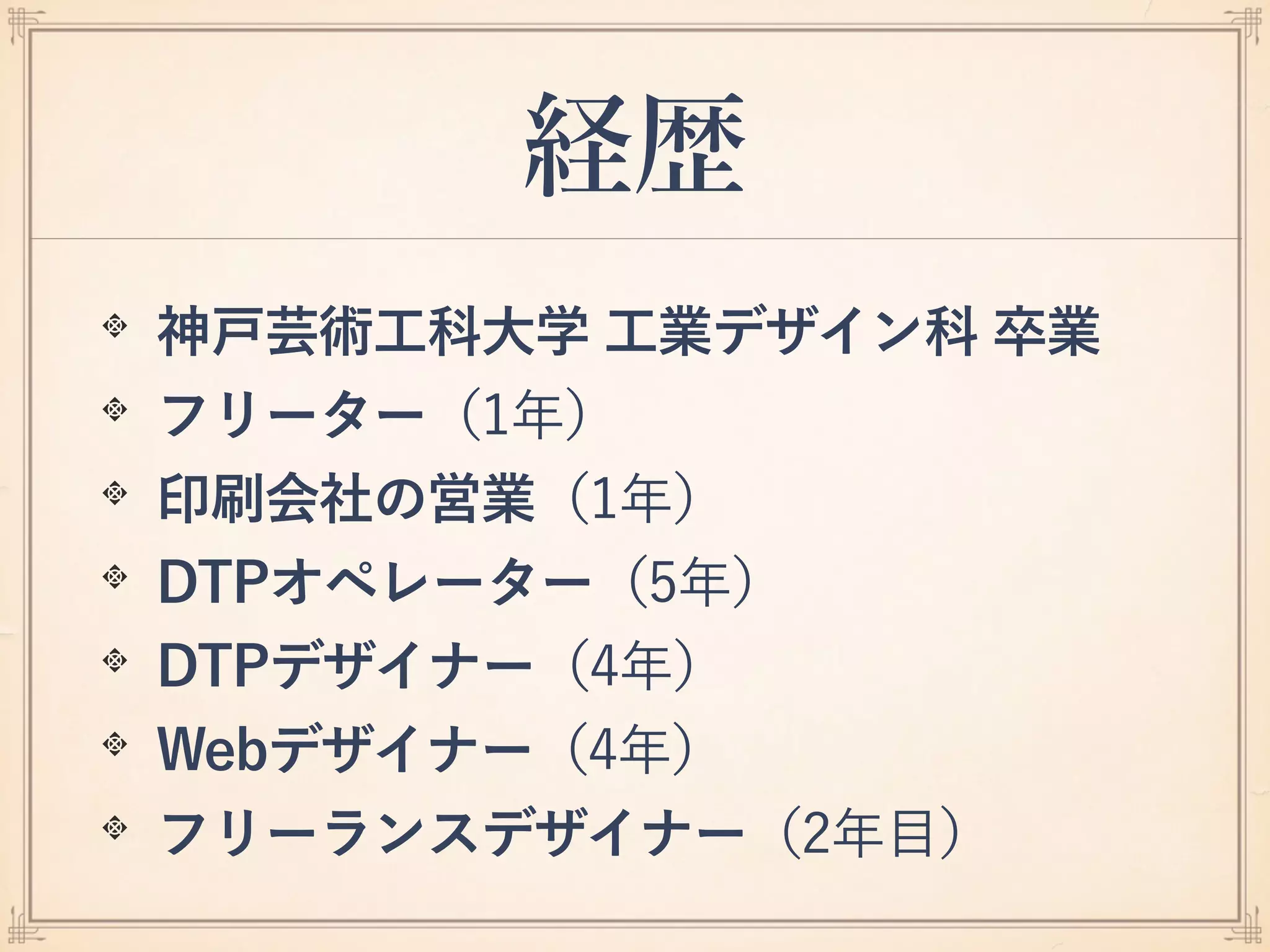 経歴
神戸芸術工科大学 工業デザイン科 卒業
フリーター（1年）
印刷会社の営業（1年）
DTPオペレーター（5年）
DTPデザイナー（4年）
Webデザイナー（4年）
フリーランスデザイナー（2年目）
 