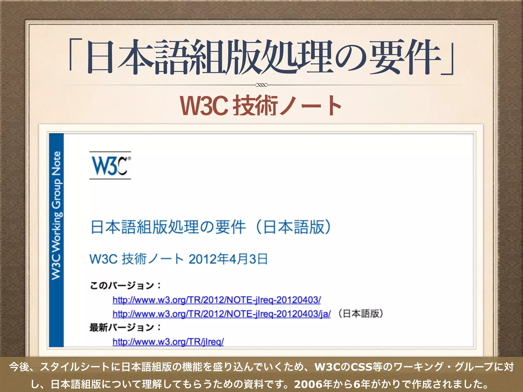 「日本語組版処理の要件」
W3C技術ノート
今後、スタイルシートに日本語組版の機能を盛り込んでいくため、W3CのCSS等のワーキング・グループに対
し、日本語組版について理解してもらうための資料です。2006年から6年がかりで作成されました。
 
