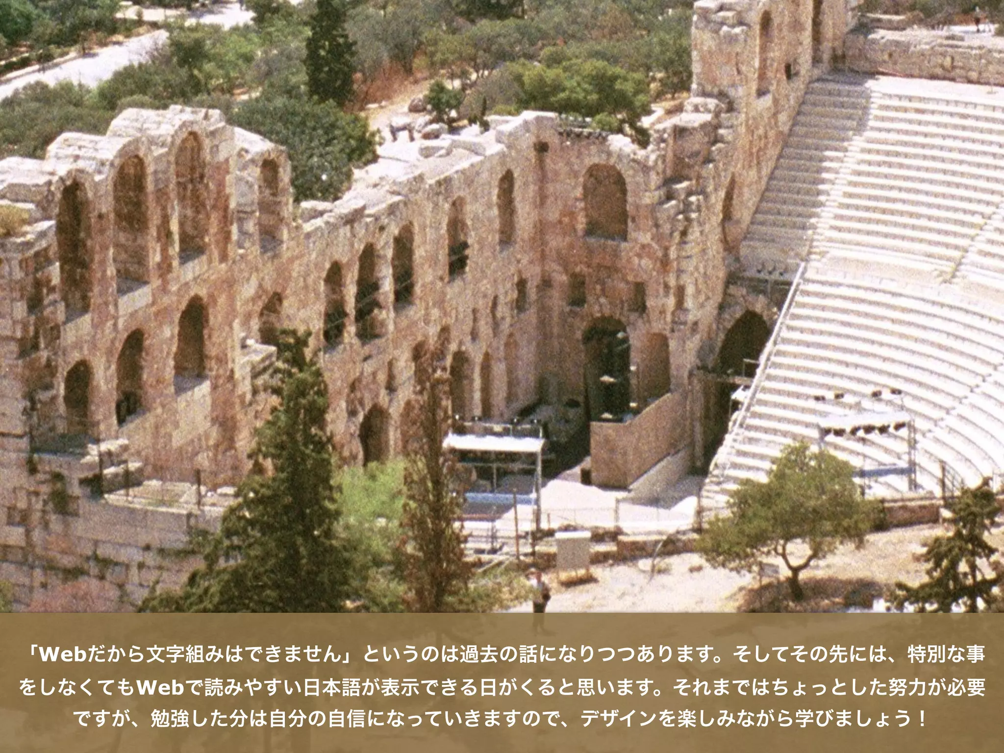 「Webだから文字組みはできません」というのは過去の話になりつつあります。そしてその先には、特別な事
をしなくてもWebで読みやすい日本語が表示できる日がくると思います。それまではちょっとした努力が必要
ですが、勉強した分は自分の自信になっていきますので、デザインを楽しみながら学びましょう！
 