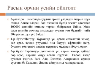 Расын орчин үеийн ойлголт
 Архантроп палеонтропуудын эрмэл үлдэгдэл Африк зүүн
өмнөд Азиас олдсон бол дэлхийн бусад хэсэгт одоогоос
100000 жилийн өмнөөс тархан байрласан байна. Маш
олон янзийн орчинд амьдардаг гурван том бүлгийн нийт
30н расын хүмүүс байдаг.
 1-р бүлэг:Негрүү- буржигар үс, өргөн самсаатай хамар,
хар арьс, зузаан уруултай энд баруун африкийн негр,
бушмен готтентот давжаа негритос меланезийчүүд орно.
 2-р бүлэг:Европжуу- долгиолог үс, нарын хамар, цайвар
бор арьс, нарийн юмуу өргөн нүүртэй. Европ, газар
дундын тэнгис, бага Ази, Энэтхэг, Америкийн оршин
суугчид ба Сахалин, Японы айнууд энд хамаарагдана.
 