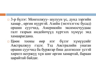  3-р бүлэг: Монголжуу- шулуун үс, дунд зэргийн
хамар , өргөн нүүртэй. Азийн (энэтхэгээс бусад)
оршин суугчид, Америкийн эксимосчуудаас
галт газрын индейнчүүд хүртэлх хүмүүс энд
хамаарагдана.
 Цөөн тооны өөр нэг бүлэг хүмүүсийг
Австралжуу гэдэг. Тэд Австралийн унаган
оршин суугчид ба буржгар биш долгиолог үстэй
хирнээ негржүү хүн шиг өргөн хамартай, бараан
царайтай байдаг.
 