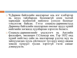  Ч.Дарвин байгалийн шалгарлыг аль нэг хэлбэрээр
нь шууд тайлбарлах боломжгүй олон талтай
харилцан холбоотой нийлмэл үзэгдэл болохыг
тэмдэглэж байсан. Гэтэл социаль-дарвинистууд
Дарвины байгалийн шалгарлын онолыг шууд хүний
нийгмийн хөгжилд хуулбарлан хэрэглэх болжээ.
 Социаль-дарвинизмийг үндэслэгч нь Английн
филсофич, эволюцич Г.Спенсер юм. Тэр 1852 онд
хүний нийгэмд сайн нь шалгарлаар үлдээд муу нь
зайлуулагдах хууль үйлчилдэг тул ядуу юмуу өвдөж
зовсон хүмүүст туслах хэрэггүй гэсэн санааг
дэвшүүлсэн.
 