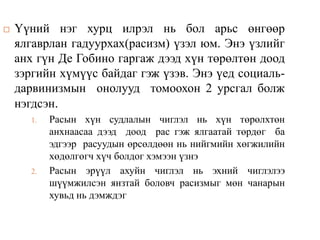  Үүний нэг хурц илрэл нь бол арьс өнгөөр
ялгаврлан гадуурхах(расизм) үзэл юм. Энэ үзлийг
анх гүн Де Гобино гаргаж дээд хүн төрөлтөн доод
зэргийн хүмүүс байдаг гэж үзэв. Энэ үед социаль-
дарвинизмын онолууд томоохон 2 урсгал болж
нэгдсэн.
1. Расын хүн судлалын чиглэл нь хүн төрөлхтөн
анхнаасаа дээд доод рас гэж ялгаатай төрдөг ба
эдгээр расуудын өрсөлдөөн нь нийгмийн хөгжилийн
хөдөлгөгч хүч болдог хэмээн үзнэ
2. Расын эрүүл ахуйн чиглэл нь эхний чиглэлээ
шүүмжилсэн янзтай боловч расизмыг мөн чанарын
хувьд нь дэмждэг
 