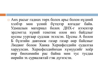  Анх расыг гаднах төрх болох арьс болон нүдний
хэлбэр мөн үсний бүтцээр ялгадаг байв.
Удмшлын материал болох ДНХ-г нээснээр
эрдэмтэд хүний генетик олон янз байдлыг
цусны уургаар судлаж эхэлсэн. Цусны А болон
Б бүлгийн давтамж газар газар өөр байсныг
Людвиг болон Ханка Хершфелдийн судалгаа
харуулсан. Хершфелдийнхан хүмүүсийг хоёр
өөр биохимийн рас байна мөн тус тусдаа
өөрийн эх сурвалжтай гэж дүгнэсэн.
 