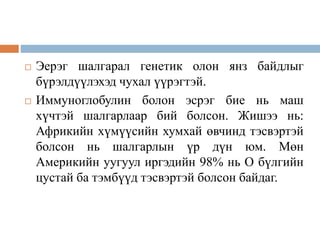  Эерэг шалгарал генетик олон янз байдлыг
бүрэлдүүлэхэд чухал үүрэгтэй.
 Иммуноглобулин болон эсрэг бие нь маш
хүчтэй шалгарлаар бий болсон. Жишээ нь:
Африкийн хүмүүсийн хумхай өвчинд тэсвэртэй
болсон нь шалгарлын үр дүн юм. Мөн
Америкийн уугуул иргэдийн 98% нь О бүлгийн
цустай ба тэмбүүд тэсвэртэй болсон байдаг.
 