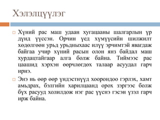 Хэлэлцүүлэг
 Хүний рас маш удаан хугацааны шалгарлын үр
дүнд үүссэн. Орчин үед хүмүүсийн шилжилт
хөдөлгөөн урьд урьдныхаас илүү эрчимтэй явагдаж
байгаа учир хүний расын олон янз байдал маш
хурдацтайгаар алга болж байна. Тиймээс рас
цаашид хэрхэн өөрчлөгдөх талаар асуудал гарч
ирнэ.
 Энэ нь өөр өөр үндэстнүүд хоорондоо гэрлэх, хамт
амьдрах, бэлгийн харилцаанд орох зэргээс болж
бүх расууд холилдож нэг рас үүснэ гэсэн үзэл гарч
ирж байна.
 