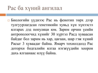 Рас ба хүний ангилал
 Биологийн үүднээс Рас нь фенотип төрх дээр
тулгуурлагдсан генетикийн хувьд хүн хүнээсээ
ялгарах дэд популяци юм. Зарим орчин үеийн
антропологчид хүнийг 30 хүртэл Расд хуваасан
байдаг бол зарим нь хар, цагаан, шар гэж хүний
Расыг 3 хуваадаг байна. Ямарч тохиолдолд Рас
доторхи бодгалийн ялгаа нэгжүүдийн хоорон
дахь ялгаанаас илүү байна.
 