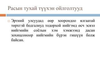 Расын тухай түүхэн ойлголтууд
 Эртний улсуудад өөр хоорондоо ялгаатай
төрхтэй бодгалиуд тодорхой нийгэмд өсч эсвэл
нийгмийн соёлын хэм хэмжээнд дасан
зохицсоноор нийгмийн бүрэн гишүүн болж
байсан.
 