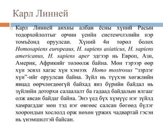 Карл Линней
 Карл Линней анхны албан ёсны хүний Расын
тодорхойлолтыг орчин үеийн системчлэлийн нэр
томъёонд оруулсан. Хүний 4н төрөл болох
Homosapiens europeaus, H. sapiens asiaticus, H. sapiens
americanus, H. sapiens aper эдгээр нь Европ, Ази,
Америк, Африкийг төлөөлж байна. Мөн тэрээр өөр
хүн эсвэл хагас хүн хэмээх Homo mostrosus “зэрлэг
хүн”-ийг оруулсан байна. Зүйл нь түүхэн хөгжлийн
явцад өөрчлөгдөөгүй байхад янз бүрийн байдал нь
зүйлийн доторхи салаалалт ба гадаад байдалын ялгааг
олж авсан байдаг байна. Энэ үед бүх хүмүүс нэг зүйлд
хамрагддаг мөн тэд нэг өвгөөс салсан бөгөөд бүлэг
хоорондын хослолд орж нөхөн үржих чадвартай гэсэн
нь үнэмшилтэй байсан.
 