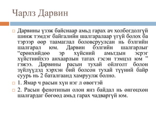 Чарлз Дарвин
 Дарвины үзэж байснаар амьд гарах ач холбогдолгүй
шинж тэмдэг байгалийн шалгаралаар үгүй болох ба
тэрээр өөр таамаглал боловсруулсан нь бэлгийн
шалгарал юм. Дарвин бэлгийн шалгарлыг
“ерөнхийдөө эр хүйсний амьтдын эсрэг
хүйстнийхээ анхаарлын татах гэсэн тэмцэл юм ”
гэжээ. Дарвины расын тухай ойлголт болон
зүйлүүдэд хэрхэн бий болсон тухай түүний байр
суурь нь 2 баталгаанд хамруулж болно.
 1. Ямар ч расын хүн нэг л өвөгтэй
 2. Расын фенотипын олон янз байдал нь өнгөцхөн
шалгардаг бөгөөд амьд гарах чадваргүй юм.
 