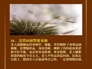 10 、忽然回頭警 暈倒惕
老人頸動脈血管會變窄、變脆，突然轉 子會壓迫頸脖
動脈，影響腦供血，導致昏厥。轉 子的時候如果把脖
握不好平衡，也非常容易跌倒。專家提醒，老人擺動
頸部的幅度不宜太大。老人平時忌諱猛回頭，比如走
在路上，聽到有人在後面叫自己時，一定要慢慢回頭。
 