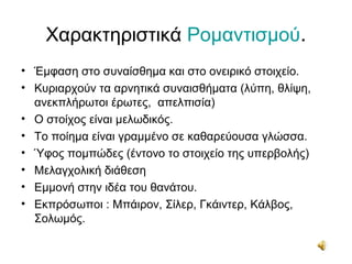 Χαρακτηριστικά Ρομαντισμού.
• Έμφαση στο συναίσθημα και στο ονειρικό στοιχείο.
• Κυριαρχούν τα αρνητικά συναισθήματα (λύπη, θλίψη,
ανεκπλήρωτοι έρωτες, απελπισία)
• Ο στοίχος είναι μελωδικός.
• Το ποίημα είναι γραμμένο σε καθαρεύουσα γλώσσα.
• Ύφος πομπώδες (έντονο το στοιχείο της υπερβολής)
• Μελαγχολική διάθεση
• Εμμονή στην ιδέα του θανάτου.
• Εκπρόσωποι : Μπάιρον, Σίλερ, Γκάιντερ, Κάλβος,
Σολωμός.
 